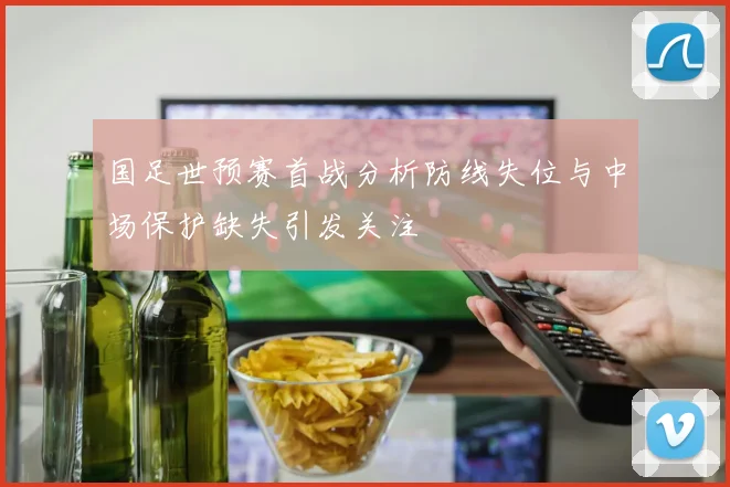 国足世预赛首战分析防线失位与中场保护缺失引发关注