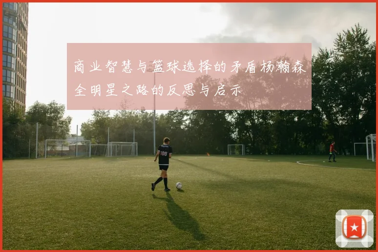 商业智慧与篮球选择的矛盾杨瀚森全明星之路的反思与启示